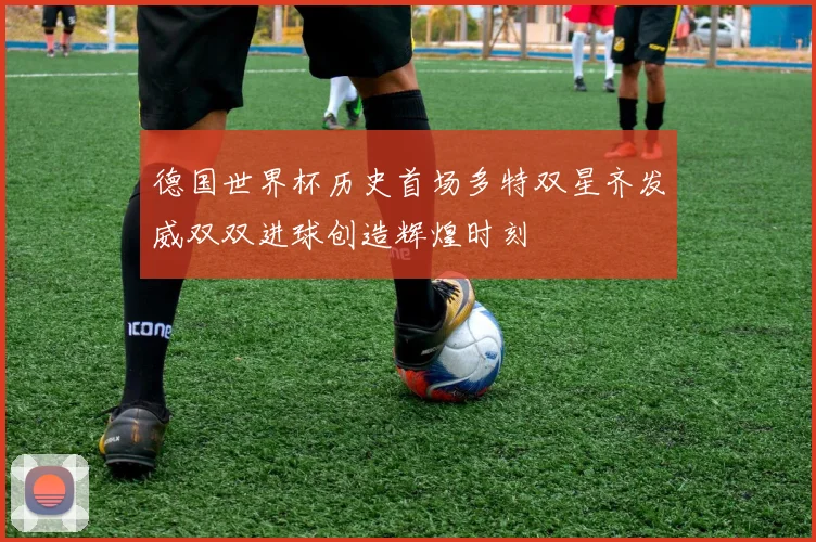 德国世界杯历史首场多特双星齐发威双双进球创造辉煌时刻