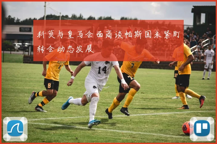 科莫与皇马会面商谈帕斯国米紧盯转会动态发展