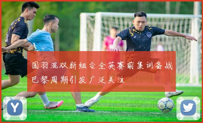国羽混双新组合全英赛前集训备战巴黎周期引发广泛关注