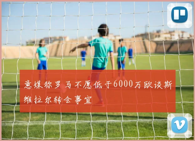 意媒称罗马不愿低于6000万欧谈斯维拉尔转会事宜