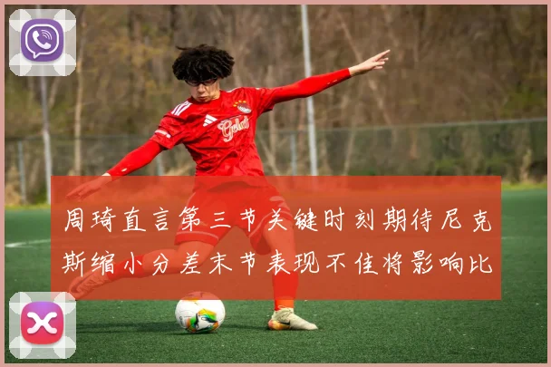 周琦直言第三节关键时刻期待尼克斯缩小分差末节表现不佳将影响比赛结果